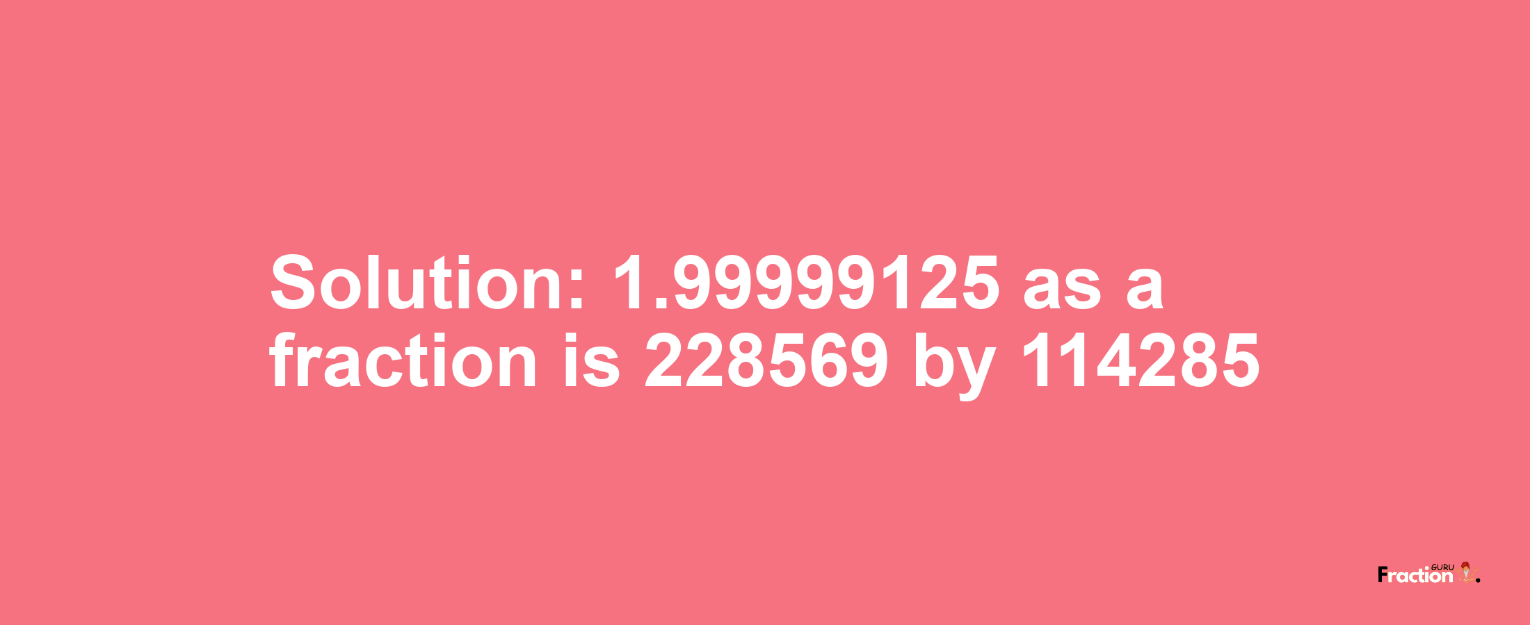 Solution:1.99999125 as a fraction is 228569/114285